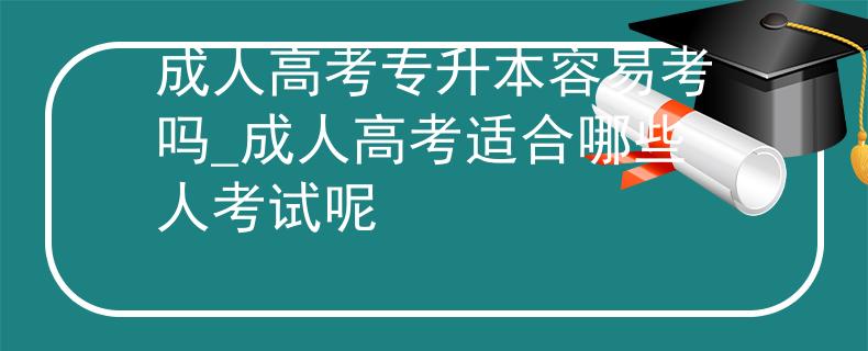 成人高考專升本容易考嗎_成人高考適合哪些人考試呢