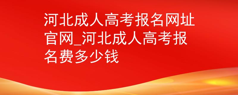 河北成人高考報名網址官網_河北成人高考報名費多少錢