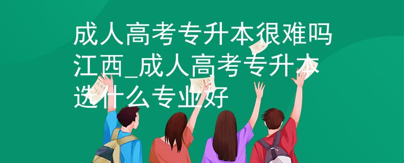 成人高考專升本很難嗎江西_成人高考專升本選什么專業(yè)好