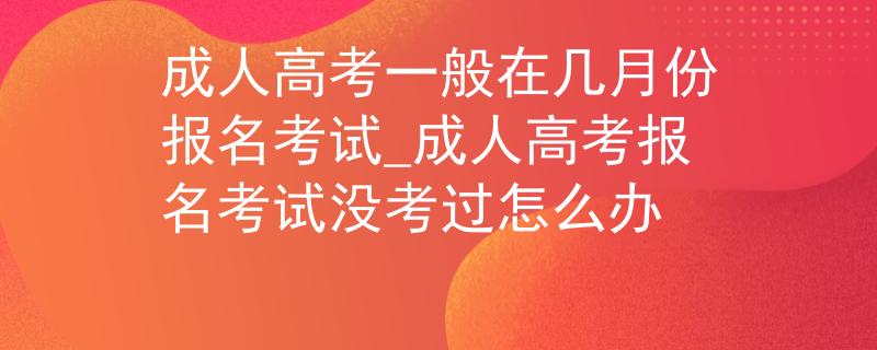 成人高考一般在幾月份報名考試_成人高考報名考試沒考過怎么辦