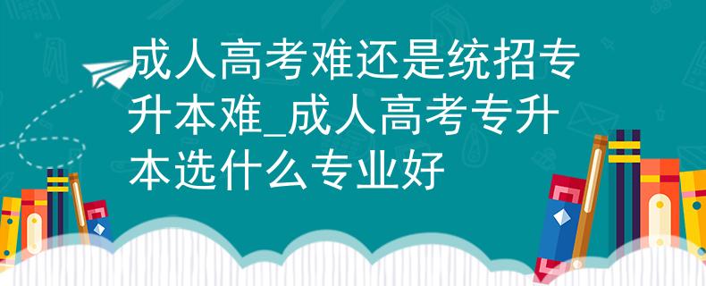 成人高考難還是統(tǒng)招專升本難_成人高考專升本選什么專業(yè)好
