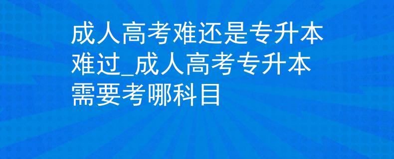 成人高考難還是專(zhuān)升本難過(guò)_成人高考專(zhuān)升本需要考哪科目