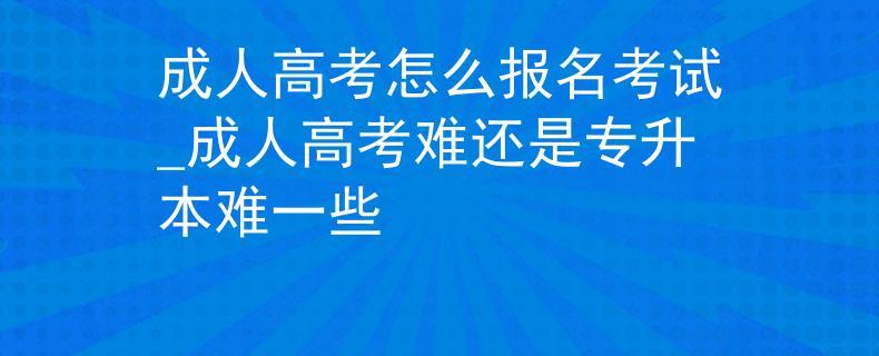 成人高考怎么報(bào)名考試_成人高考難還是專(zhuān)升本難一些