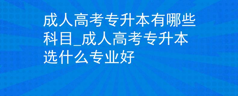 成人高考專升本有哪些科目_成人高考專升本選什么專業(yè)好