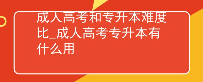 成人高考和專升本難度比_成人高考專升本有什么用