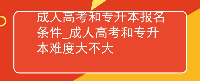 成人高考和專升本報名條件_成人高考和專升本難度大不大