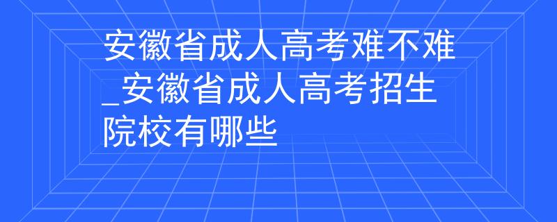 安徽省成人高考難不難_安徽省成人高考招生院校有哪些