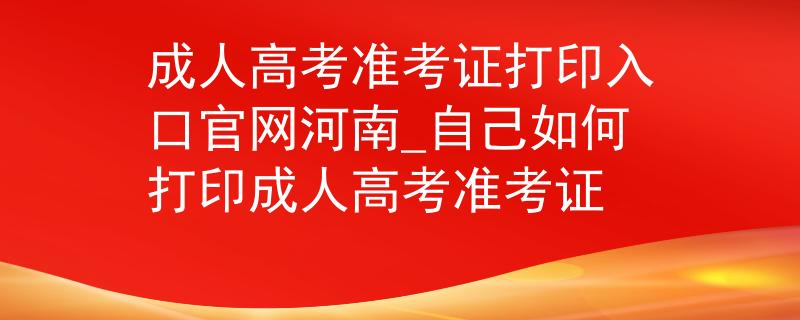 成人高考準(zhǔn)考證打印入口官網(wǎng)河南_自己如何打印成人高考準(zhǔn)考證
