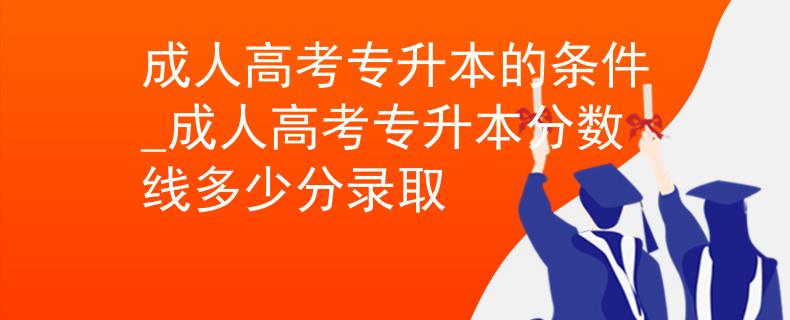 成人高考專升本的條件_成人高考專升本分數(shù)線多少分錄取