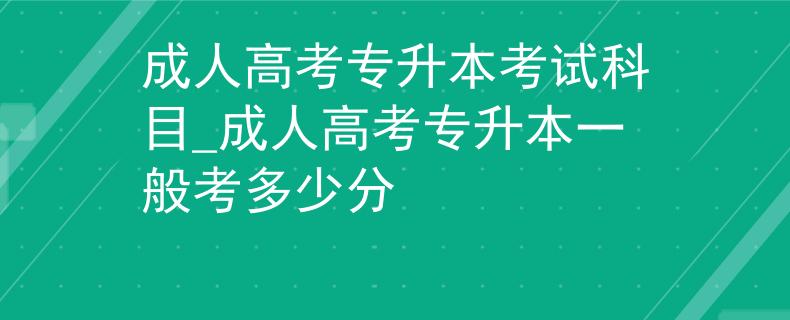 成人高考專升本考試科目_成人高考專升本一般考多少分