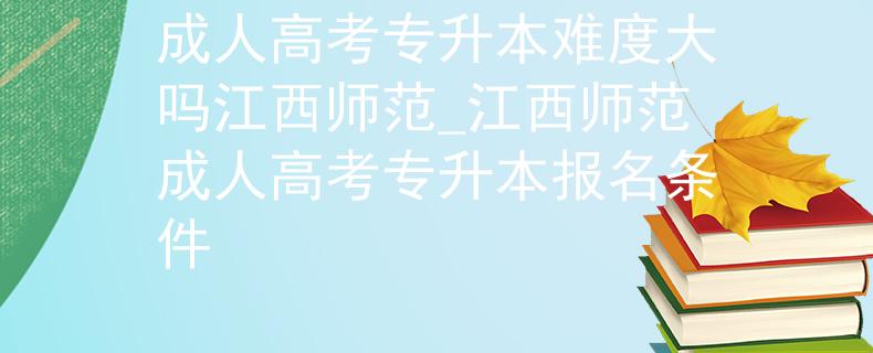 成人高考專升本難度大嗎江西師范_江西師范成人高考專升本報名條件