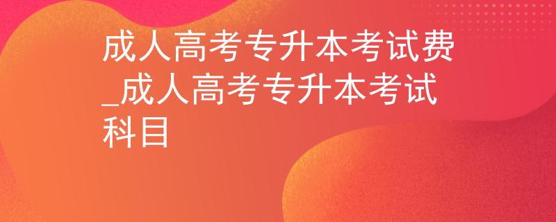 成人高考專升本考試費_成人高考專升本考試科目
