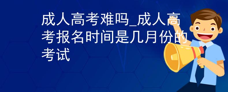 成人高考難嗎_成人高考報名時間是幾月份的考試