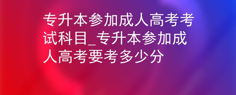 專升本參加成人高考考試科目_專升本參加成人高考要考多少分