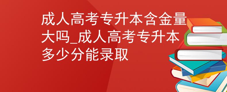 成人高考專升本含金量大嗎_成人高考專升本多少分能錄取