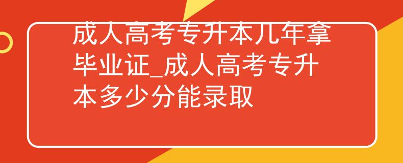 成人高考專升本幾年拿畢業(yè)證_成人高考專升本多少分能錄取