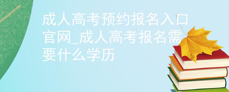 成人高考預(yù)約報(bào)名入口官網(wǎng)_成人高考報(bào)名需要什么學(xué)歷