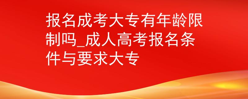 報名成考大專有年齡限制嗎_成人高考報名條件與要求大專