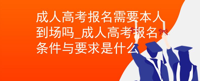 成人高考報名需要本人到場嗎_成人高考報名條件與要求是什么