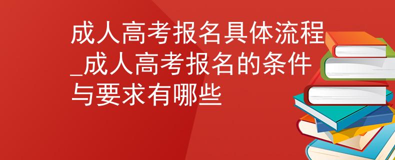成人高考報名具體流程_成人高考報名的條件與要求有哪些