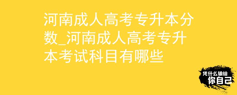 河南成人高考專升本分?jǐn)?shù)_河南成人高考專升本考試科目有哪些