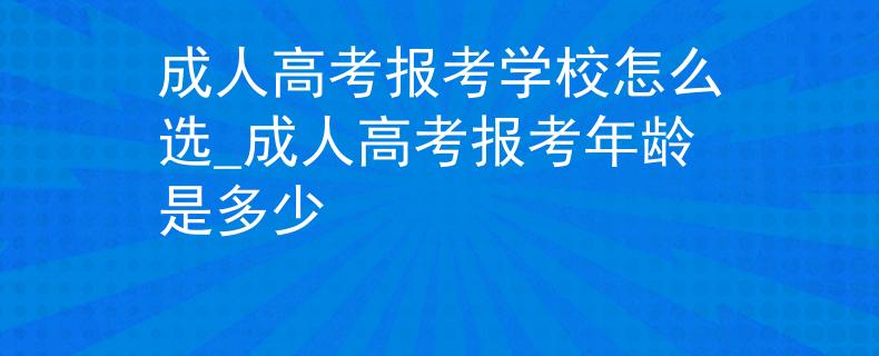 成人高考報考學(xué)校怎么選_成人高考報考年齡是多少