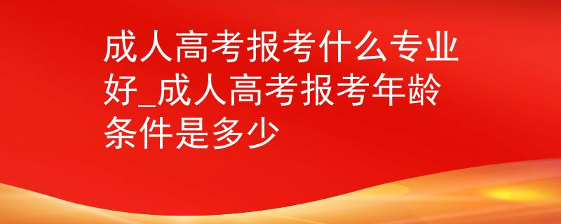 成人高考報考什么專業(yè)好_成人高考報考年齡條件是多少