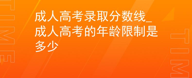 成人高考錄取分?jǐn)?shù)線_成人高考的年齡限制是多少