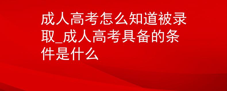 成人高考怎么知道被錄取_成人高考具備的條件是什么