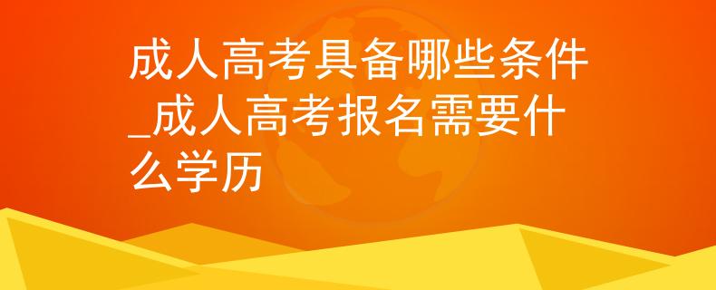 成人高考具備哪些條件_成人高考報(bào)名需要什么學(xué)歷