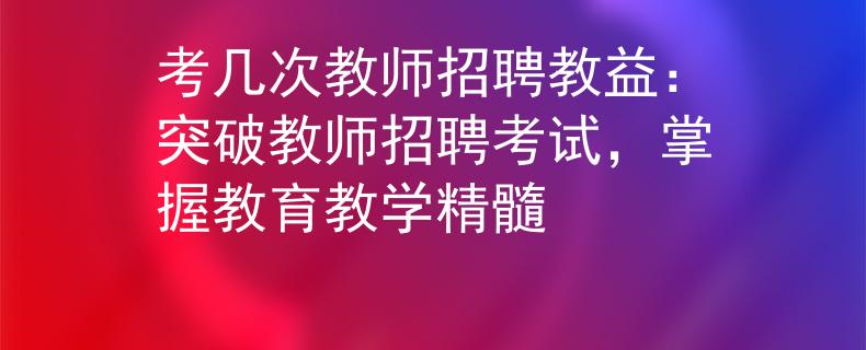 考幾次教師招聘教益：突破教師招聘考試，掌握教育教學精髓