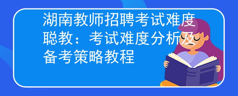 湖南教師招聘考試難度聰教：考試難度分析及備考策略教程