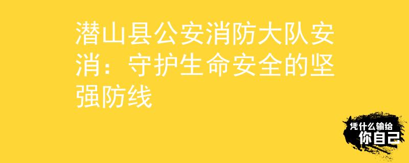 潛山縣公安消防大隊安消：守護生命安全的堅強防線