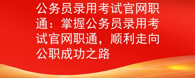 公務(wù)員錄用考試官網(wǎng)職通：掌握公務(wù)員錄用考試官網(wǎng)職通，順利走向公職成功之路