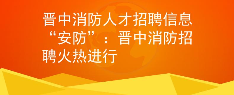 晉中消防人才招聘信息“安防”：晉中消防招聘火熱進(jìn)行