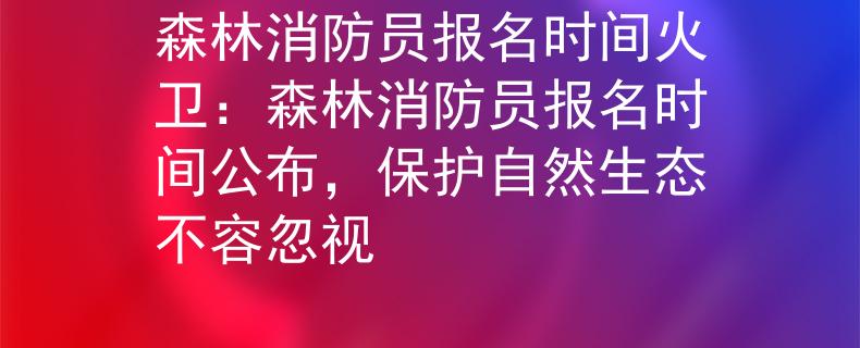 森林消防員報名時間火衛(wèi)：森林消防員報名時間公布，保護(hù)自然生態(tài)不容忽視