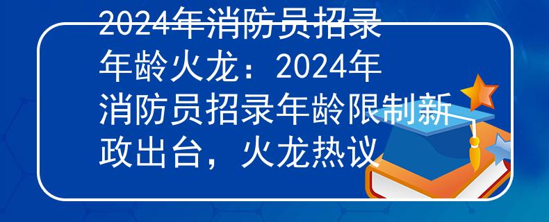 2024年消防員招錄年齡火龍：2024年消防員招錄年齡限制新政出臺，火龍熱議