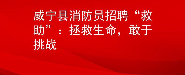 威寧縣消防員招聘“救助”：拯救生命，敢于挑戰(zhàn)