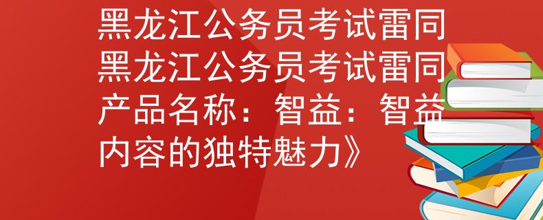 黑龍江公務(wù)員考試?yán)淄邶埥珓?wù)員考試?yán)淄a(chǎn)品名稱：智益：智益內(nèi)容的獨(dú)特魅力》