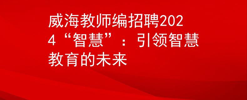 威海教師編招聘2024“智慧”：引領(lǐng)智慧教育的未來(lái)