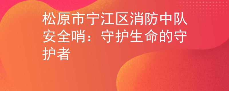 松原市寧江區(qū)消防中隊安全哨：守護生命的守護者