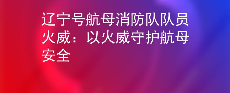 遼寧號航母消防隊隊員火威：以火威守護航母安全