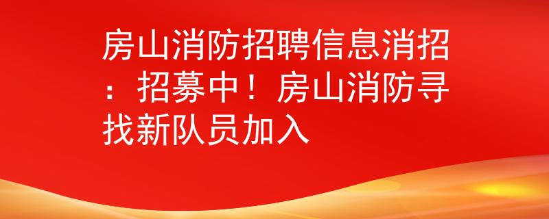 房山消防招聘信息消招：招募中！房山消防尋找新隊員加入