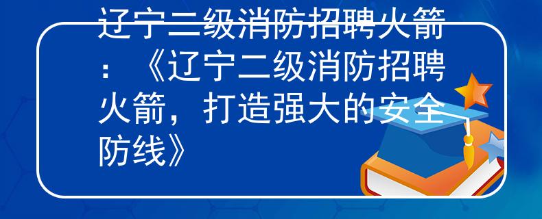 遼寧二級(jí)消防招聘火箭：《遼寧二級(jí)消防招聘火箭，打造強(qiáng)大的安全防線》