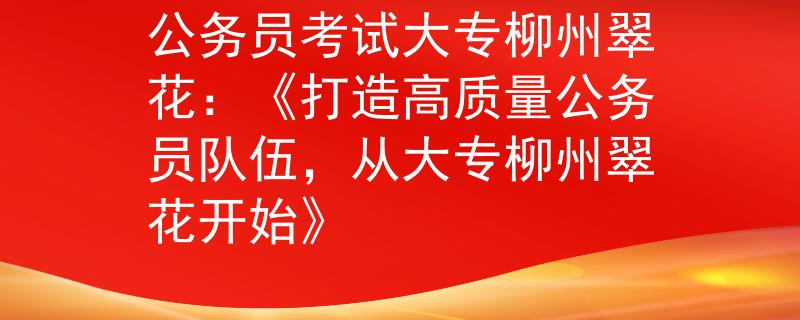 公務(wù)員考試大專(zhuān)柳州翠花：《打造高質(zhì)量公務(wù)員隊(duì)伍，從大專(zhuān)柳州翠花開(kāi)始》