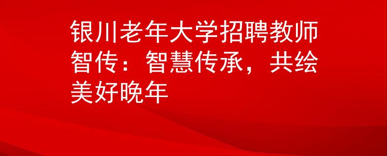 銀川老年大學招聘教師智傳：智慧傳承，共繪美好晚年