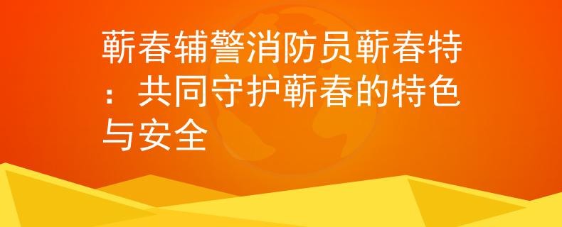 蘄春輔警消防員蘄春特：共同守護(hù)蘄春的特色與安全