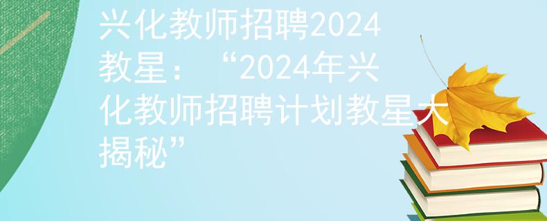 興化教師招聘2024教星：“2024年興化教師招聘計(jì)劃教星大揭秘”