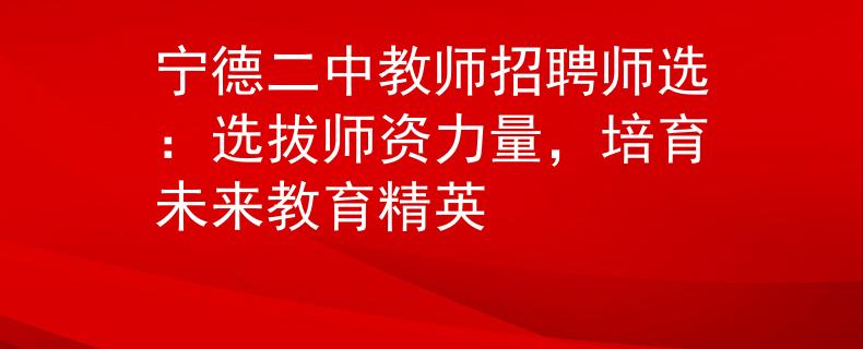 寧德二中教師招聘師選：選拔師資力量，培育未來教育精英