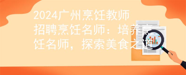 2024廣州烹飪教師招聘烹飪名師：培養(yǎng)烹飪名師，探索美食之道